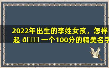 2022年出生的李姓女孩，怎样起 🐟 一个100分的精美名字